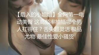 【后入的小姐姐】全网第一电动美臀 这高频率抽插哪个男人扛得住？舌头超灵活 极品尤物 最佳性爱小骚货