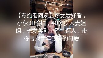 【专约老阿姨】熟女爱好者，小伙3P偷拍，40多岁人妻姐姐，长发美乳，骚气逼人，带你寻找童年缺失的母爱