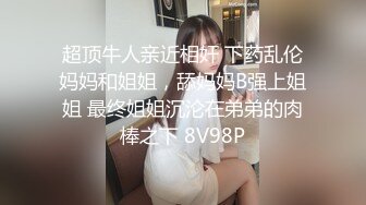 超顶牛人亲近相奸 下药乱伦妈妈和姐姐，舔妈妈B强上姐姐 最终姐姐沉沦在弟弟的肉棒之下 8V98P