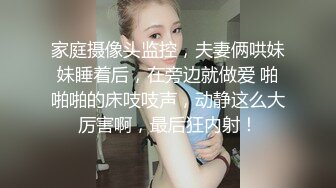 家庭摄像头监控，夫妻俩哄妹妹睡着后，在旁边就做爱 啪啪啪的床吱吱声，动静这么大厉害啊，最后狂内射！