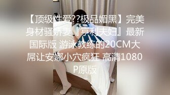 三月最新流出抖音极品巨乳网红李雅❤️大震撼系列之李雅夜店找鸭草到爽歪歪内射逼里❤️三通肛交求金主爸爸射屁眼合集精选