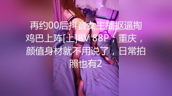 再约00后抖音女主播抠逼掏鸡巴上阵[上]8V 88P，重庆，颜值身材就不用说了，日常拍照也有2