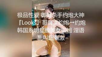 极品性爱 御姐杀手约炮大神『Looks』哥真实约炮→约炮韩国系明星脸美女御姐 淫语乱叫超刺激