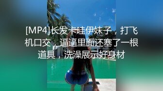 [MP4]长发卡哇伊妹子，打飞机口交，逼逼里面还塞了一根道具，洗澡展示好身材