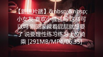 【新速片遞】&nbsp;&nbsp;小女友 喜欢小骚骚吗 这样可以吗 刚回家撅着屁屁就想要了 说要理性练习练习上位骑乘 [291MB/MP4/06:35]