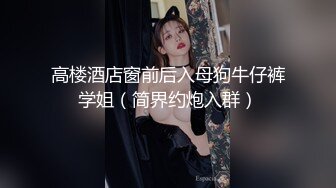 高楼酒店窗前后入母狗牛仔裤学姐（简界约炮入群）