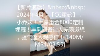 【新片速遞】&nbsp;&nbsp;2024年4月，【CC重磅】，小乔妹！土豪重金8000定制裸舞！丰乳翘臀让人无限遐想，骚气逼人观感佳！[140M/MP4/03:55]