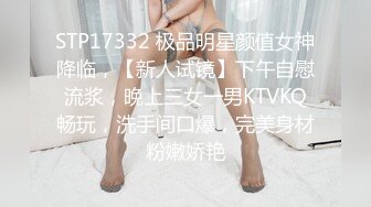 STP17332 极品明星颜值女神降临，【新人试镜】下午自慰流浆，晚上三女一男KTVKQ畅玩，洗手间口爆，完美身材粉嫩娇艳