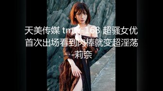 天美传媒 tmw-168 超骚女优首次出场看到肉棒就变超淫荡-莉奈