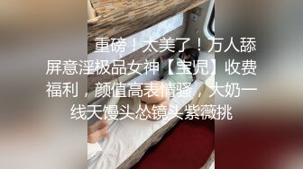 ⚫️⚫️重磅！太美了！万人舔屏意淫极品女神【宝児】收费福利，颜值高表情骚，大奶一线天馒头怂镜头紫薇挑