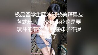 极品留学生骚妹纸被美籍男友各式玩弄,拳交玩菊花这是要玩坏的节奏,极品骚妹子不操可惜了