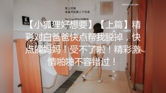 【小狐狸好想要】【上篇】精彩对白爸爸快点帮我脱掉，快点操妈妈！受不了啦！精彩激情啪啪不容错过！