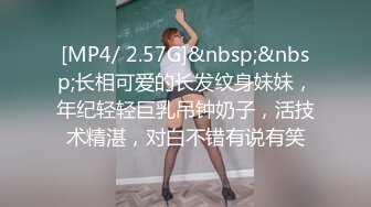 [MP4/ 2.57G]&nbsp;&nbsp;长相可爱的长发纹身妹妹，年纪轻轻巨乳吊钟奶子，活技术精湛，对白不错有说有笑