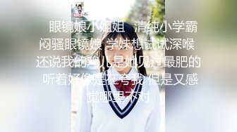 ✨眼镜娘小姐姐✨清纯小学霸闷骚眼镜娘 学妹想试试深喉 还说我的鸡儿是她见过最肥的 听着好像是在夸我 但是又感觉哪里不对