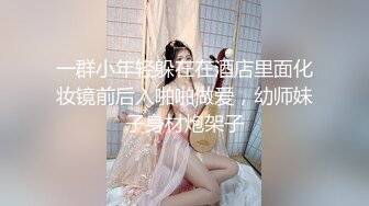 一群小年轻躲在在酒店里面化妆镜前后入啪啪做爱，幼师妹子身材炮架子