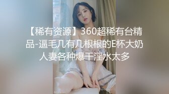 【稀有资源】360超稀有台精品-逼毛几有几根根的E杯大奶人妻各种爆干淫水太多