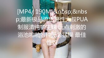 [MP4/ 190M]&nbsp;&nbsp;最新极品流出野性大叔PUA制服清纯学生妹 玩点刺激的浴池啪啪各种无套猛操 最佳性奴