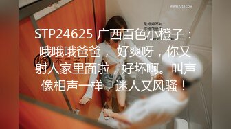 STP24625 广西百色小橙子：哦哦哦爸爸， 好爽呀，你又射人家里面啦，好坏啊。叫声像相声一样，迷人又风骚！