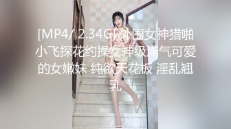 [MP4/ 2.34G] 外围女神猎啪小飞探花约操女神级洋气可爱的女嫩妹 纯欲天花板 淫乱翘乳