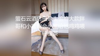 萤石云酒店摄像头偷拍大款胖哥和小蜜幽会小蜜给他鸡鸡喂柠檬茶