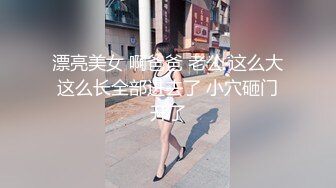 漂亮美女 啊爸爸 老公 这么大这么长全部进去了 小穴砸门开了