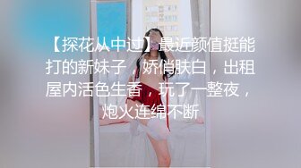 【探花从中过】最近颜值挺能打的新妹子，娇俏肤白，出租屋内活色生香，玩了一整夜，炮火连绵不断