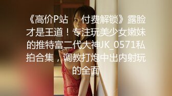 《高价P站❤️付费解锁》露脸才是王道！专注玩美少女嫩妹的推特富二代大神JK_0571私拍合集，调教打炮中出内射玩的全面