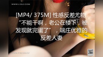 [MP4/ 375M] 性感反差尤物 “不能干啊，老公在楼下，被发现就完蛋了”，端庄优雅的反差人妻