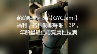 萌萌哒福利姬【GYCJami】福利，各种制服啪啪，3P，年龄虽轻但母狗属性拉满