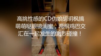 高挑性感的CD伪娘胡玥枫搞萌萌哒眼镜闺蜜，两根鸡巴交汇在一起发生的激烈碰撞！