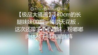 【极品大骚逼】180cm的长腿妹妹00后，纯欲天花板，这次还带了个小姐妹，粉嘟嘟肉体被干得高潮阵阵