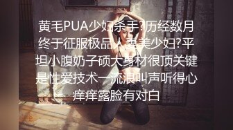 黄毛PUA少妇杀手?历经数月终于征服极品人妻美少妇?平坦小腹奶子硕大身材很顶关键是性爱技术一流浪叫声听得心痒痒露脸有对白