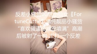 反差小骚货00后小仙女〖FortuneCuttie〗清纯靓丽小骚货“喜欢骚逼被鸡巴填满”高潮后被射了一身 主打一个反差