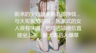 新来的少妇镜头前直播挣钱，与大哥激情啪啪，居家式的女人很有味道，把鸡巴舔硬后直接坐上来，被大哥后入爆草