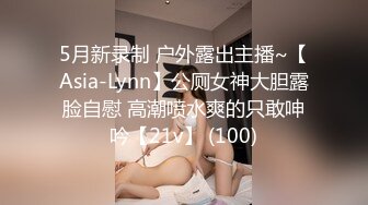 5月新录制 户外露出主播~【Asia-Lynn】公厕女神大胆露脸自慰 高潮喷水爽的只敢呻吟【21v】 (100)