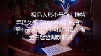 ⚫️⚫️极品人形小母狗！推特年轻女神【ggdexg】私拍，罕有无毛粉穴，可盐可甜，被金主爸爸调教啪啪