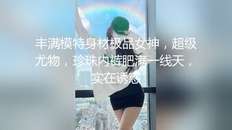 丰满模特身材极品女神，超级尤物，珍珠内裤肥满一线天，实在诱惑