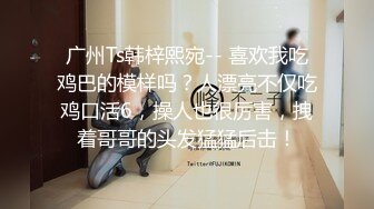 广州Ts韩梓熙宛-- 喜欢我吃鸡巴的模样吗？人漂亮不仅吃鸡口活6，操人也很厉害，拽着哥哥的头发猛猛后击！