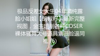 极品反差女大生04年清纯露脸小姐姐【胡椒籽】最新完整视图，金主定制各种COSER裸体骚舞大号道具紫薇脸逼同框 (6)