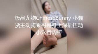 极品尤物ChineseBunny 小骚货主动骑乘哥哥身上深插扭动小穴吞肉棒