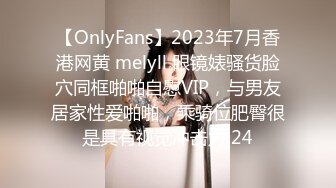 【OnlyFans】2023年7月香港网黄 melyll 眼镜婊骚货脸穴同框啪啪自慰VIP，与男友居家性爱啪啪，乘骑位肥臀很是具有视觉冲击力 24