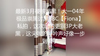 最新3月硬核媚黑！大一04年极品崇黑讨黑BBC【Fiona】私拍，这次玩的更狠3P大老黑，这尖叫的呻吟声好像一步到胃了