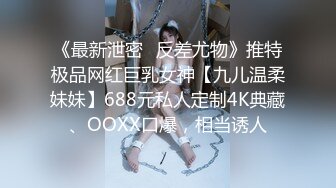 《最新泄密✿反差尤物》推特极品网红巨乳女神【九儿温柔妹妹】688元私人定制4K典藏、OOXX口爆，相当诱人