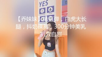 【乔妹妹】第五弹，白虎大长腿，抖奶裸舞，300分钟美乳扒穴自慰