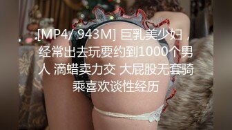 [MP4/ 943M] 巨乳美少妇，经常出去玩要约到1000个男人 滴蜡卖力交 大屁股无套骑乘喜欢谈性经历