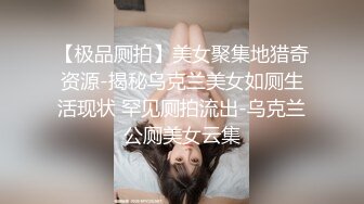 【极品厕拍】美女聚集地猎奇资源-揭秘乌克兰美女如厕生活现状 罕见厕拍流出-乌克兰公厕美女云集