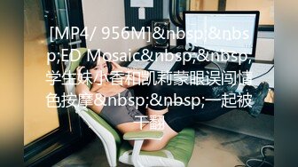 [MP4/ 956M]&nbsp;&nbsp;ED Mosaic&nbsp;&nbsp;学生妹小香和凯莉蒙眼误闯情色按摩&nbsp;&nbsp;一起被干翻