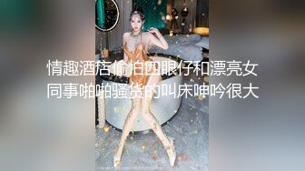 情趣酒店偷怕四眼仔和漂亮女同事啪啪骚货的叫床呻吟很大