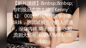 【新片速遞】&nbsp;&nbsp;专约极品尤物大神『Kenny’s』✅00后????????留学小美妹妹，想试试被三个男人三通，没穿内裤 裙子撩起来 水都流到大腿根[408M/MP4/09:18]