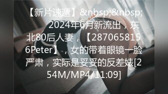 【新片速遞】&nbsp;&nbsp;♈♈♈2024年6月新流出，东北80后人妻，【2870658156Peter】，女的带着眼镜一脸严肃，实际是妥妥的反差婊[254M/MP4/11:09]